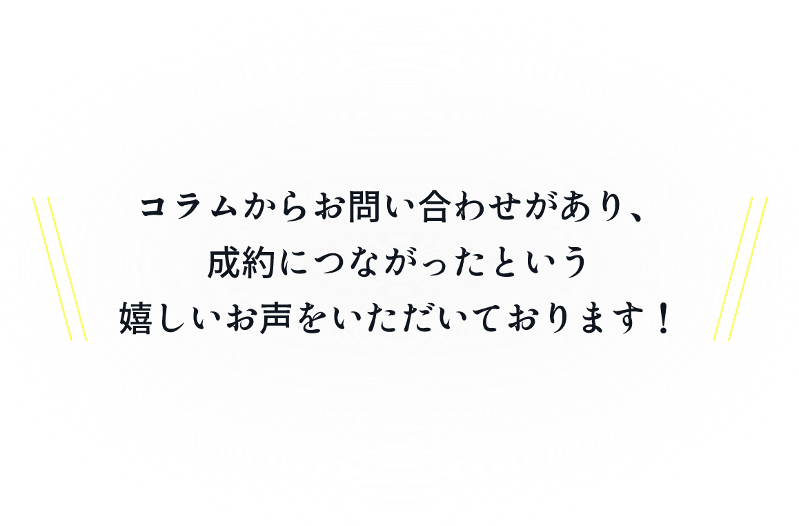 コラムからお問い合わせがあり、成約につながったという嬉しいお声をいただいております!
