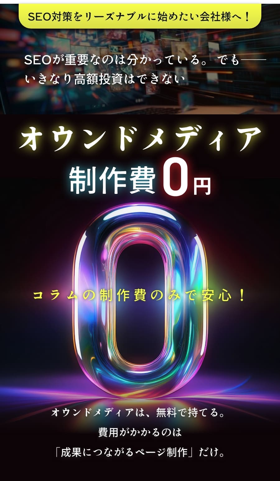 SEO対策をリーズナブルに始めたい会社様へ! SEOが重要なのは分かっている。 でも——いきなり高額投資はできない オウンドメディア制作費0円 コラムの制作費のみで安心! オウンドメディアは、無料で持てる。費用がかかるのは「成果につながるページ制作」だけ。