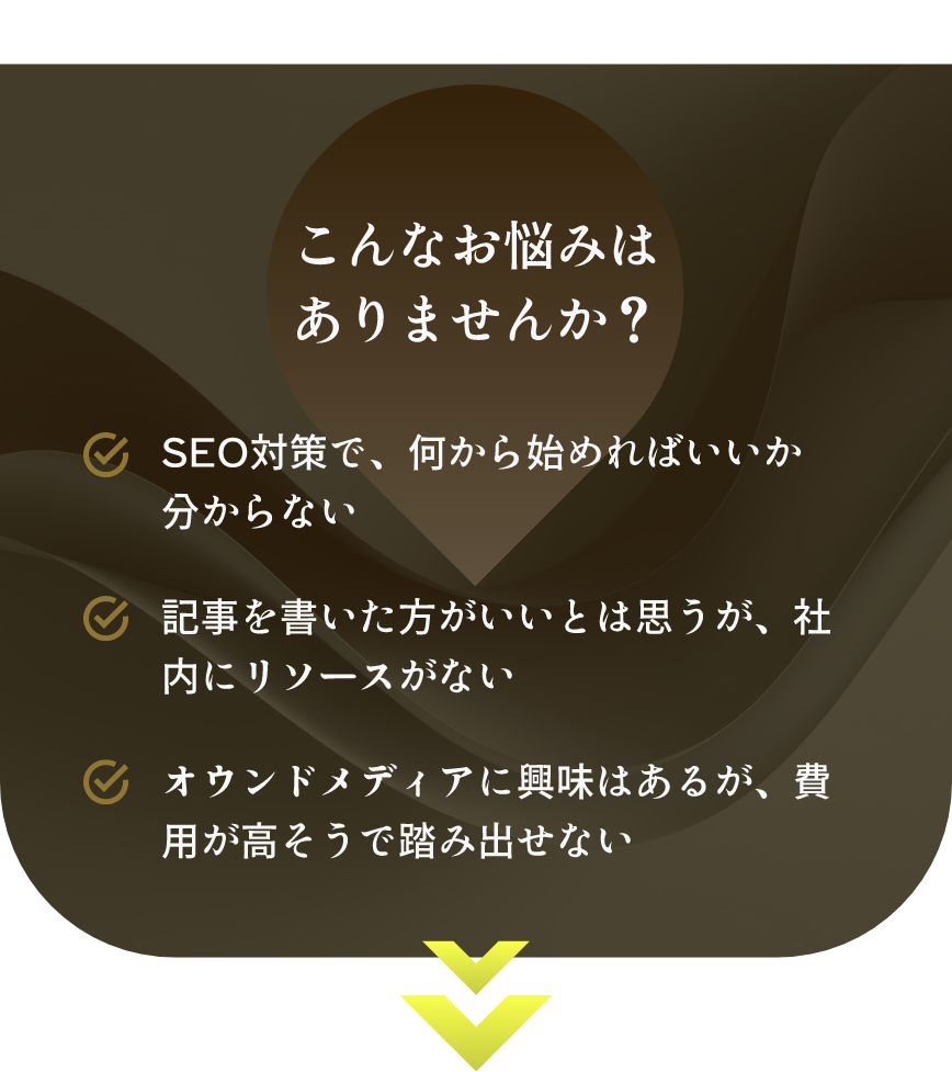 こんなお悩みはありませんか? SEO対策で、何から始めればいいか分からない 記事を書いた方がいいとは思うが、社内にリソースがない オウンドメディアに興味はあるが、費用が高そうで踏み出せない